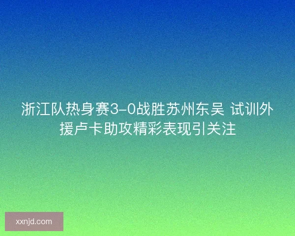 浙江队热身赛3-0战胜苏州东吴 试训外援卢卡助攻精彩表现引关注
