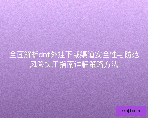 全面解析dnf外挂下载渠道安全性与防范风险实用指南详解策略方法