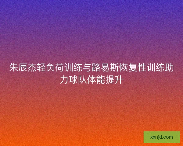 朱辰杰轻负荷训练与路易斯恢复性训练助力球队体能提升