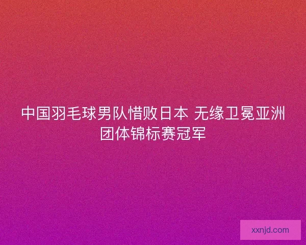 中国羽毛球男队惜败日本 无缘卫冕亚洲团体锦标赛冠军